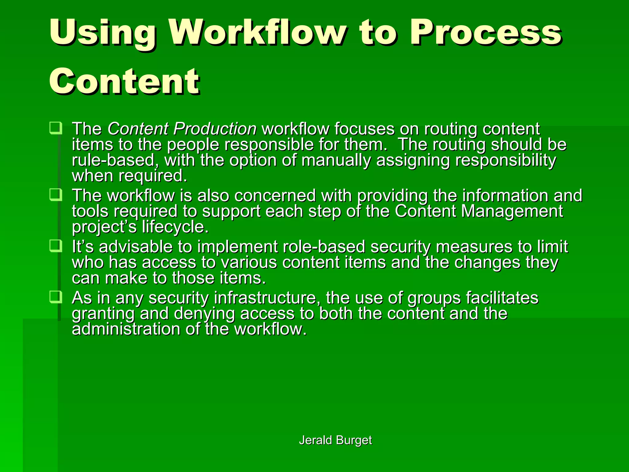 Using Workflow to Process Content The  Content Production  workflow focuses on routing content items to the people responsible for them.  The routing should be rule-based, with the option of manually assigning responsibility when required.  The workflow is also concerned with providing the information and tools required to support each step of the Content Management project’s lifecycle.  It’s advisable to implement role-based security measures to limit who has access to various content items and the changes they can make to those items.  As in any security infrastructure, the use of groups facilitates granting and denying access to both the content and the administration of the workflow. 