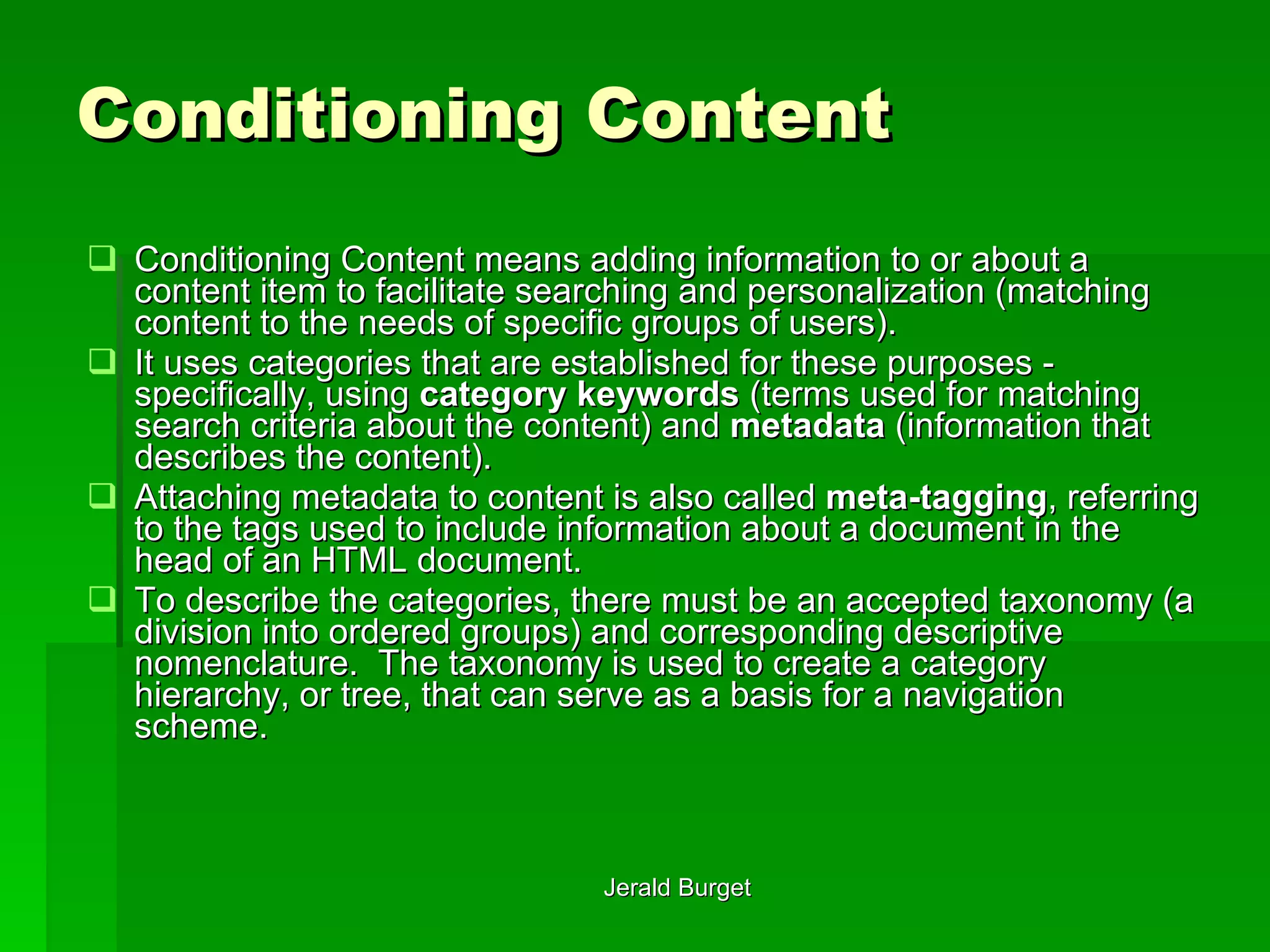 Conditioning Content Conditioning   Content means adding information to or about a content item to facilitate searching and personalization (matching content to the needs of specific groups of users).  It uses categories that are established for these purposes - specifically, using  category keywords  (terms used for matching search criteria about the content) and  metadata  (information that describes the content).  Attaching metadata to content is also called  meta-tagging , referring to the tags used to include information about a document in the head of an HTML document. To describe the categories, there must be an accepted taxonomy   (a division into ordered groups) and corresponding descriptive nomenclature.  The taxonomy is used to create a category hierarchy, or tree, that can serve as a basis for a navigation scheme.  