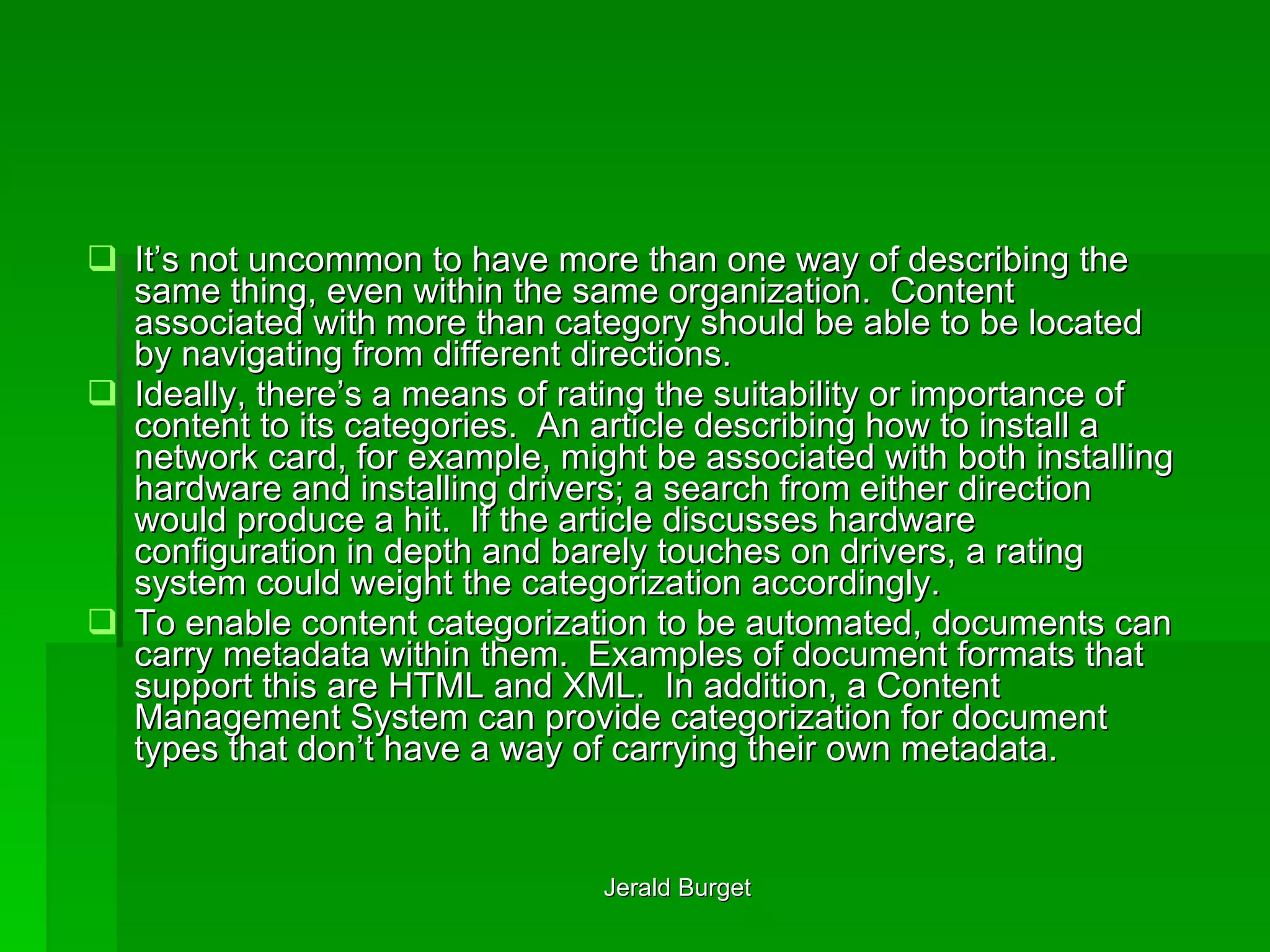 It’s not uncommon to have more than one way of describing the same thing, even within the same organization.  Content associated with more than category should be able to be located by navigating from different directions. Ideally, there’s a means of rating the suitability or importance of content to its categories.  An article describing how to install a network card, for example, might be associated with both installing hardware and installing drivers; a search from either direction would produce a hit.  If the article discusses hardware configuration in depth and barely touches on drivers, a rating system could weight the categorization accordingly. To enable content categorization to be automated, documents can carry metadata within them.  Examples of document formats that support this are HTML and XML.  In addition, a Content Management System can provide categorization for document types that don’t have a way of carrying their own metadata. 