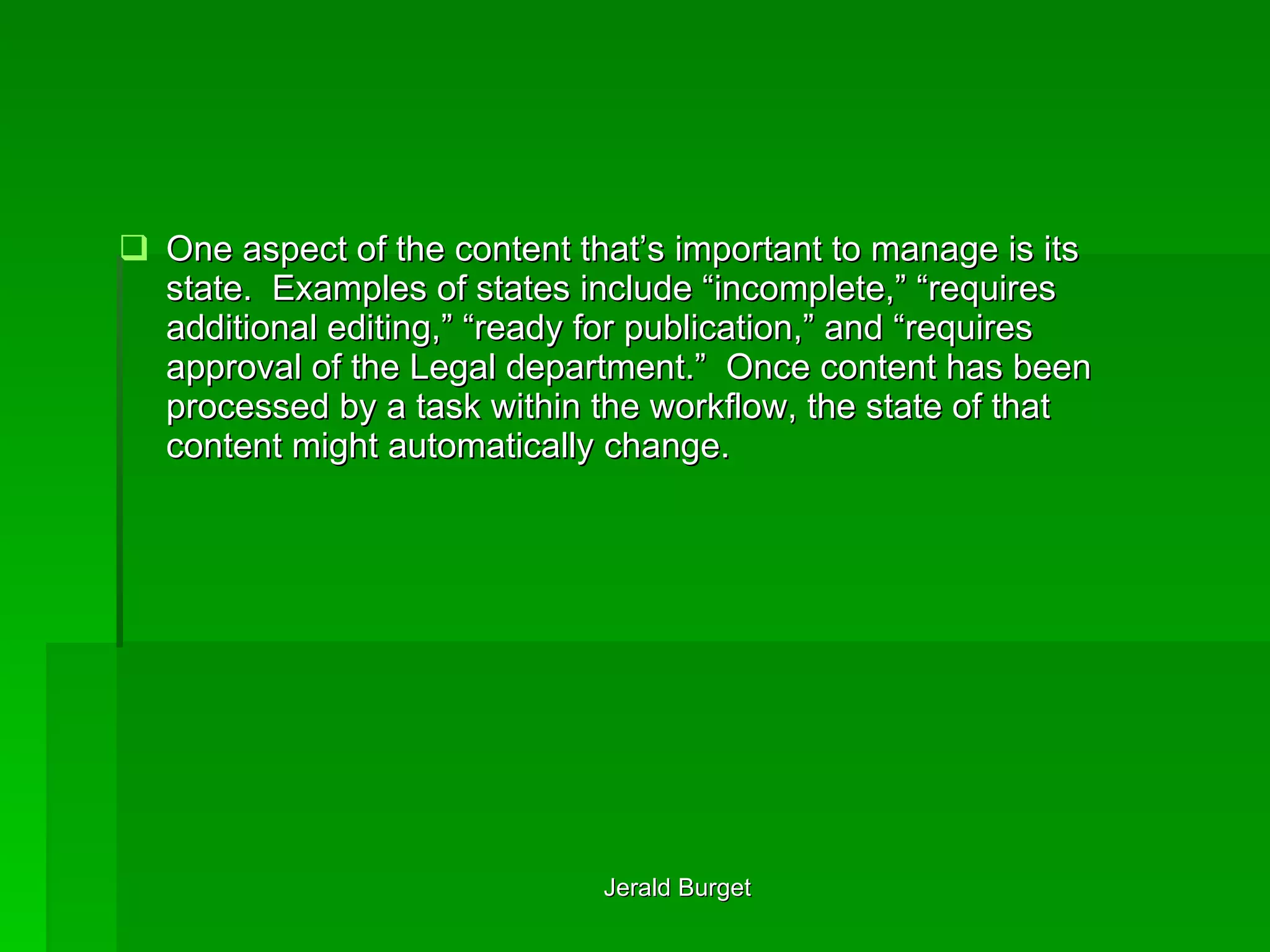 One aspect of the content that’s important to manage is its state.  Examples of states include “incomplete,” “requires additional editing,” “ready for publication,” and “requires approval of the Legal department.”  Once content has been processed by a task within the workflow, the state of that content might automatically change. 