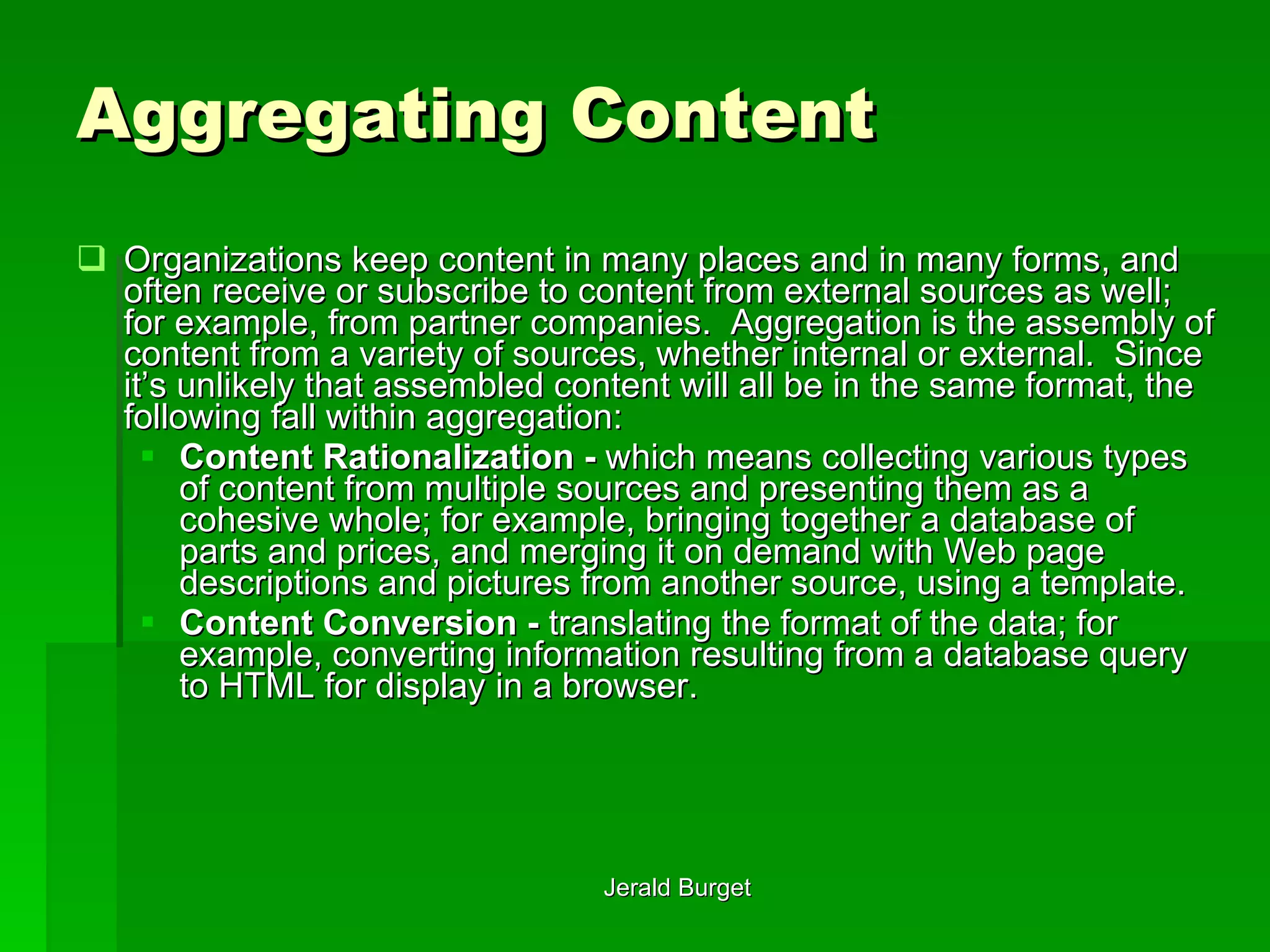 Aggregating Content Organizations keep content in many places and in many forms, and often receive or subscribe to content from external sources as well; for example, from partner companies.  Aggregation   is the assembly of content from a variety of sources, whether internal or external.  Since it’s unlikely that assembled content will all be in the same format, the following fall within aggregation: Content Rationalization -  which means collecting various types of content from multiple sources and presenting them as a cohesive whole; for example, bringing together a database of parts and prices, and merging it on demand with Web page descriptions and pictures from another source, using a template. Content Conversion -  translating the format of the data; for example, converting information resulting from a database query to HTML for display in a browser. 