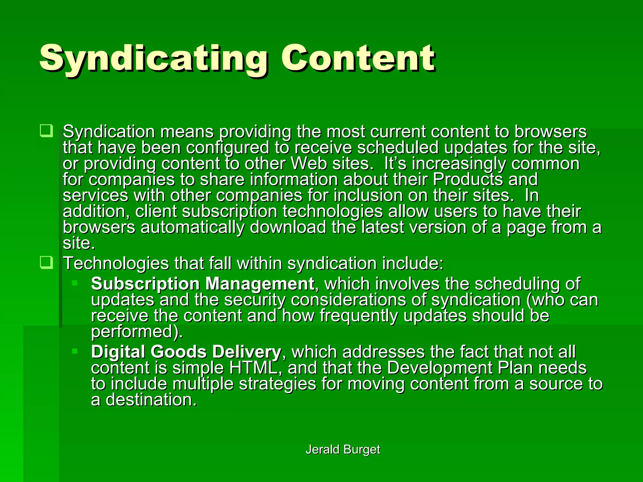 Syndicating Content Syndication   means providing the most current content to browsers that have been configured to receive scheduled updates for the site, or providing content to other Web sites.  It’s increasingly common for companies to share information about their Products and services with other companies for inclusion on their sites.  In addition, client subscription technologies allow users to have their browsers automatically download the latest version of a page from a site. Technologies that fall within syndication include: Subscription Management , which involves the scheduling of updates and the security considerations of syndication (who can receive the content and how frequently updates should be performed). Digital Goods Delivery , which addresses the fact that not all content is simple HTML, and that the Development Plan needs to include multiple strategies for moving content from a source to a destination. 