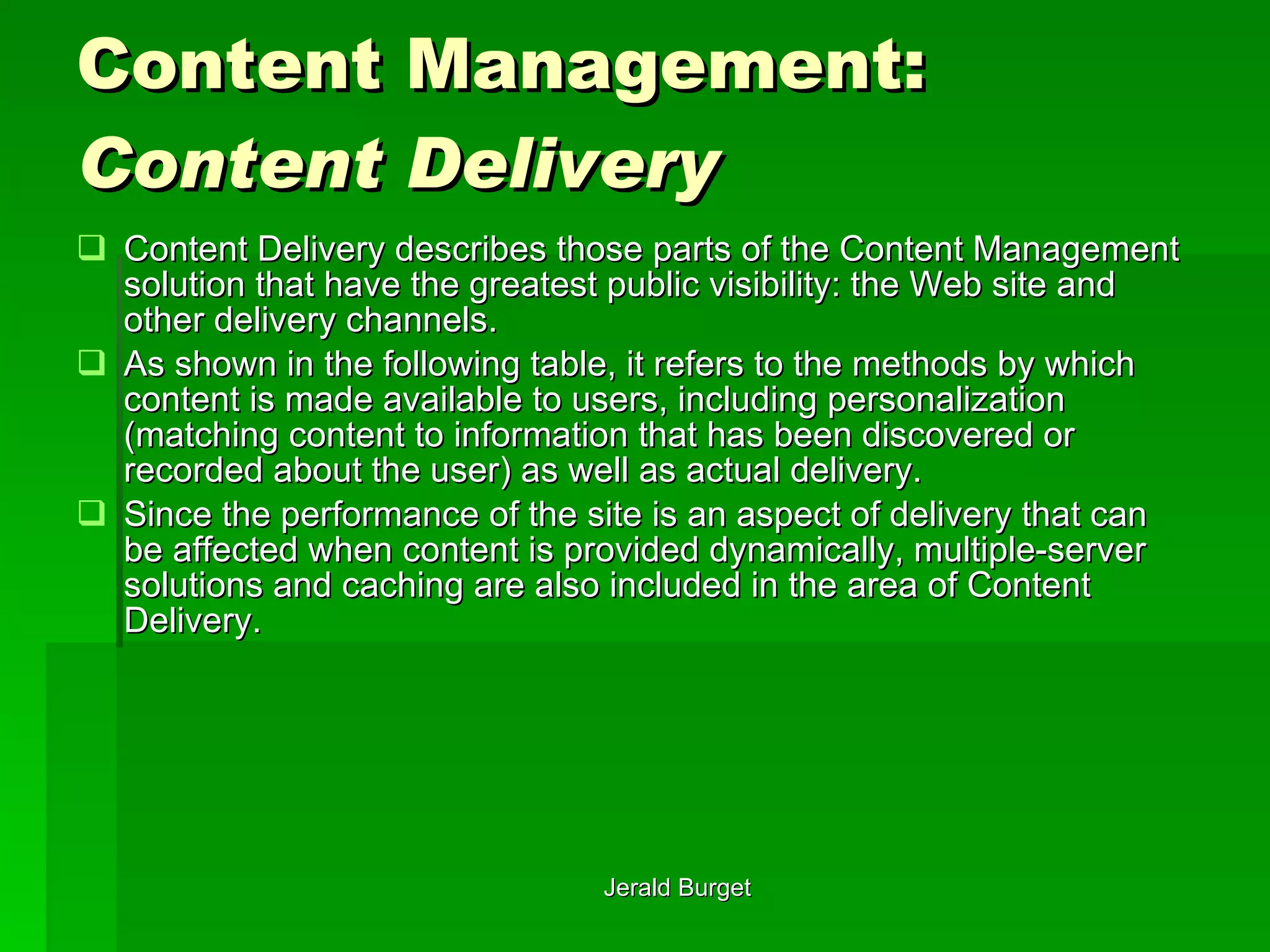 Content Management:  Content Delivery Content Delivery   describes those parts of the Content Management solution that have the greatest public visibility: the Web site and other delivery channels.  As shown in the following table, it refers to the methods by which content is made available to users, including personalization (matching content to information that has been discovered or recorded about the user) as well as actual delivery.  Since the performance of the site is an aspect of delivery that can be affected when content is provided dynamically, multiple-server solutions and caching are also included in the area of Content Delivery. 
