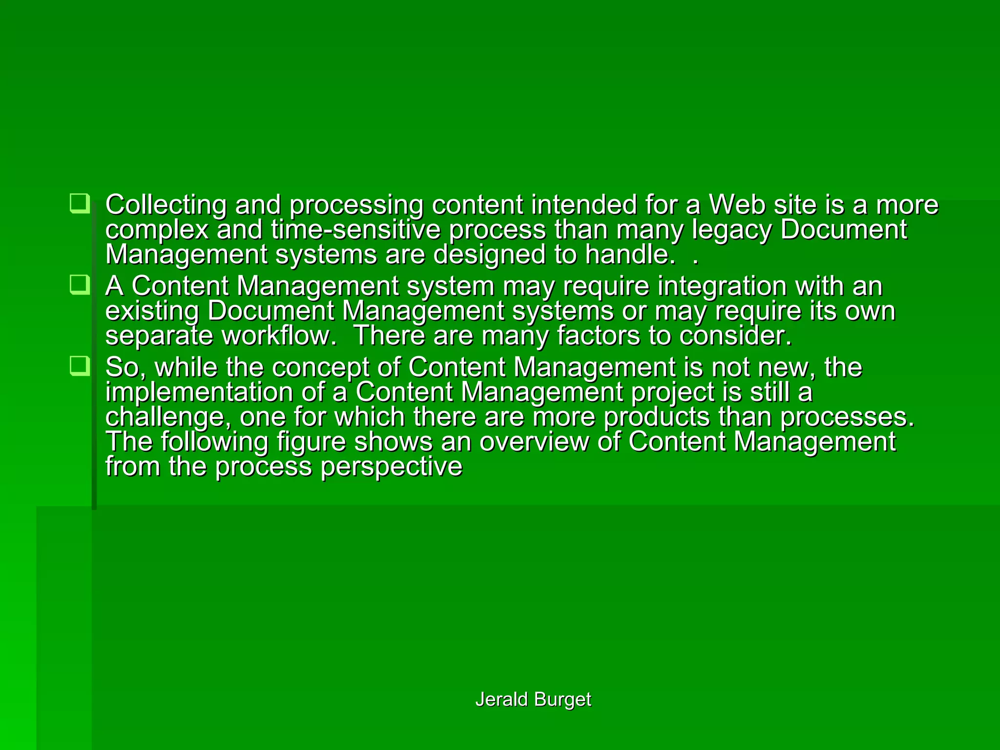 Collecting and processing content intended for a Web site is a more complex and time-sensitive process than many legacy Document Management systems are designed to handle.  .  A Content Management system may require integration with an existing Document Management systems or may require its own separate workflow.  There are many factors to consider. So, while the concept   of Content Management is not new, the implementation   of a Content Management project is still a challenge, one for which there are more products than processes. The following figure shows an overview of Content Management from the process perspective 