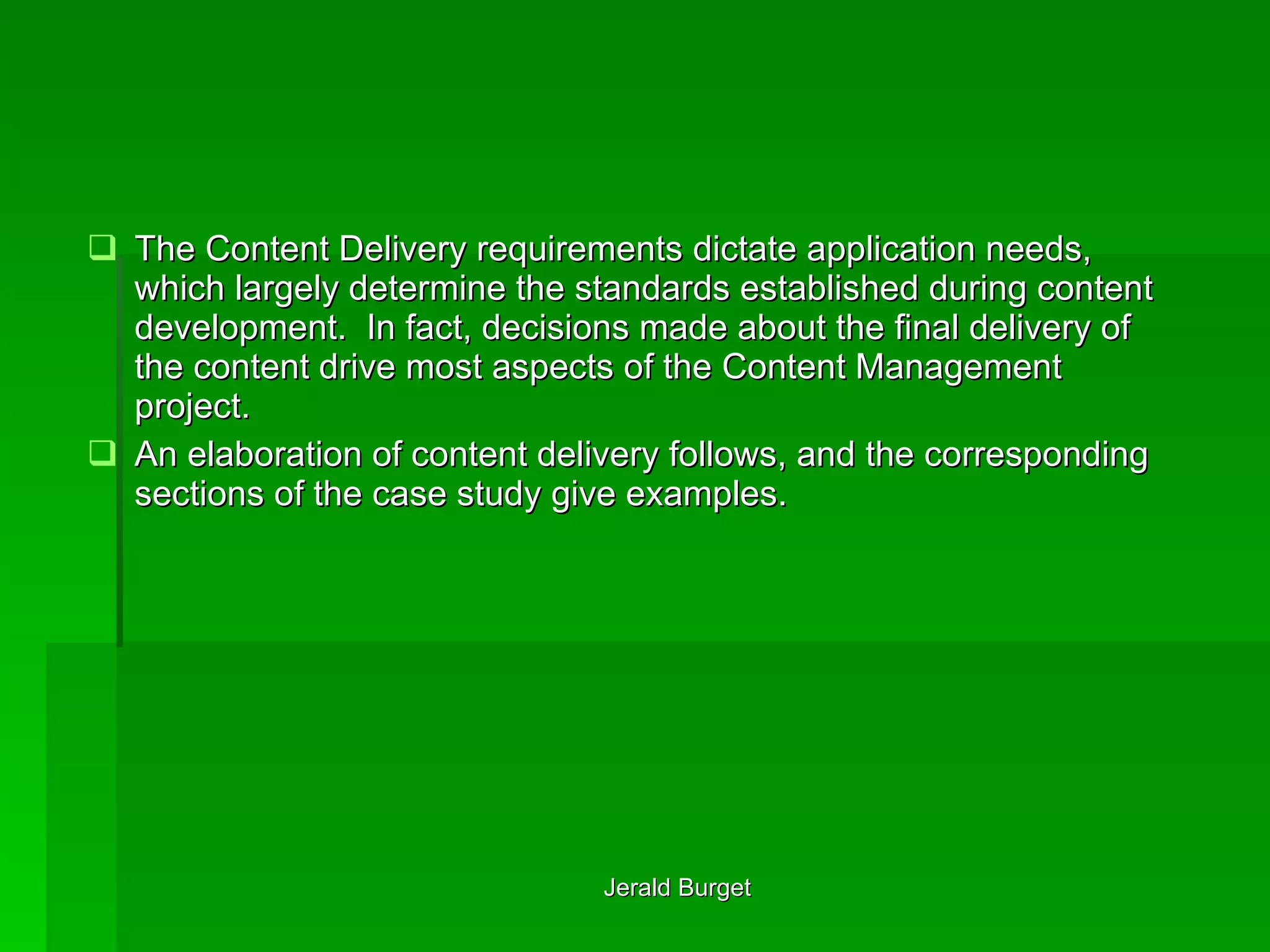 The Content Delivery requirements dictate application needs, which largely determine the standards established during content development.  In fact, decisions made about the final delivery of the content drive most aspects of the Content Management project. An elaboration of content delivery follows, and the corresponding sections of the case study give examples. 
