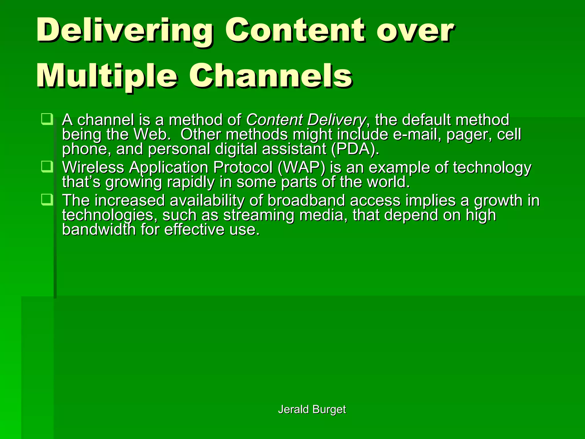 Delivering Content over Multiple Channels A channel   is a method of  Content Delivery , the default method being the Web.  Other methods might include e-mail, pager, cell phone, and personal digital assistant (PDA).  Wireless Application Protocol (WAP) is an example of technology that’s growing rapidly in some parts of the world.  The increased availability of broadband access implies a growth in technologies, such as streaming media, that depend on high bandwidth for effective use. 