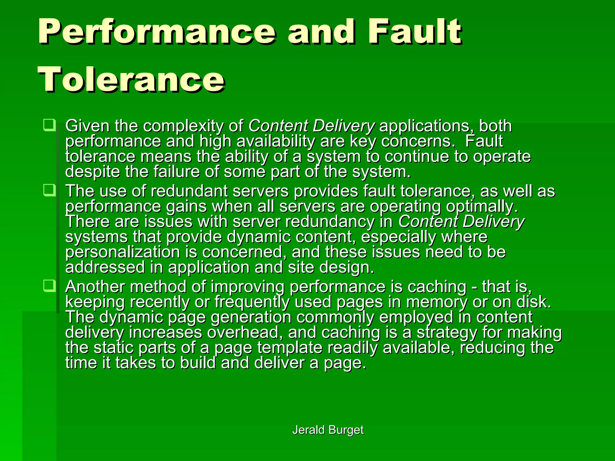 Performance and Fault Tolerance Given the complexity of  Content Delivery  applications, both performance and high availability are key concerns.  Fault tolerance   means the ability of a system to continue to operate despite the failure of some part of the system.  The use of redundant servers provides fault tolerance, as well as performance gains when all servers are operating optimally.  There are issues with server redundancy in  Content Delivery  systems that provide dynamic content, especially where personalization is concerned, and these issues need to be addressed in application and site design. Another method of improving performance is caching   - that is, keeping recently or frequently used pages in memory or on disk.  The dynamic page generation commonly employed in content delivery increases overhead, and caching is a strategy for making the static parts of a page template readily available, reducing the time it takes to build and deliver a page. 