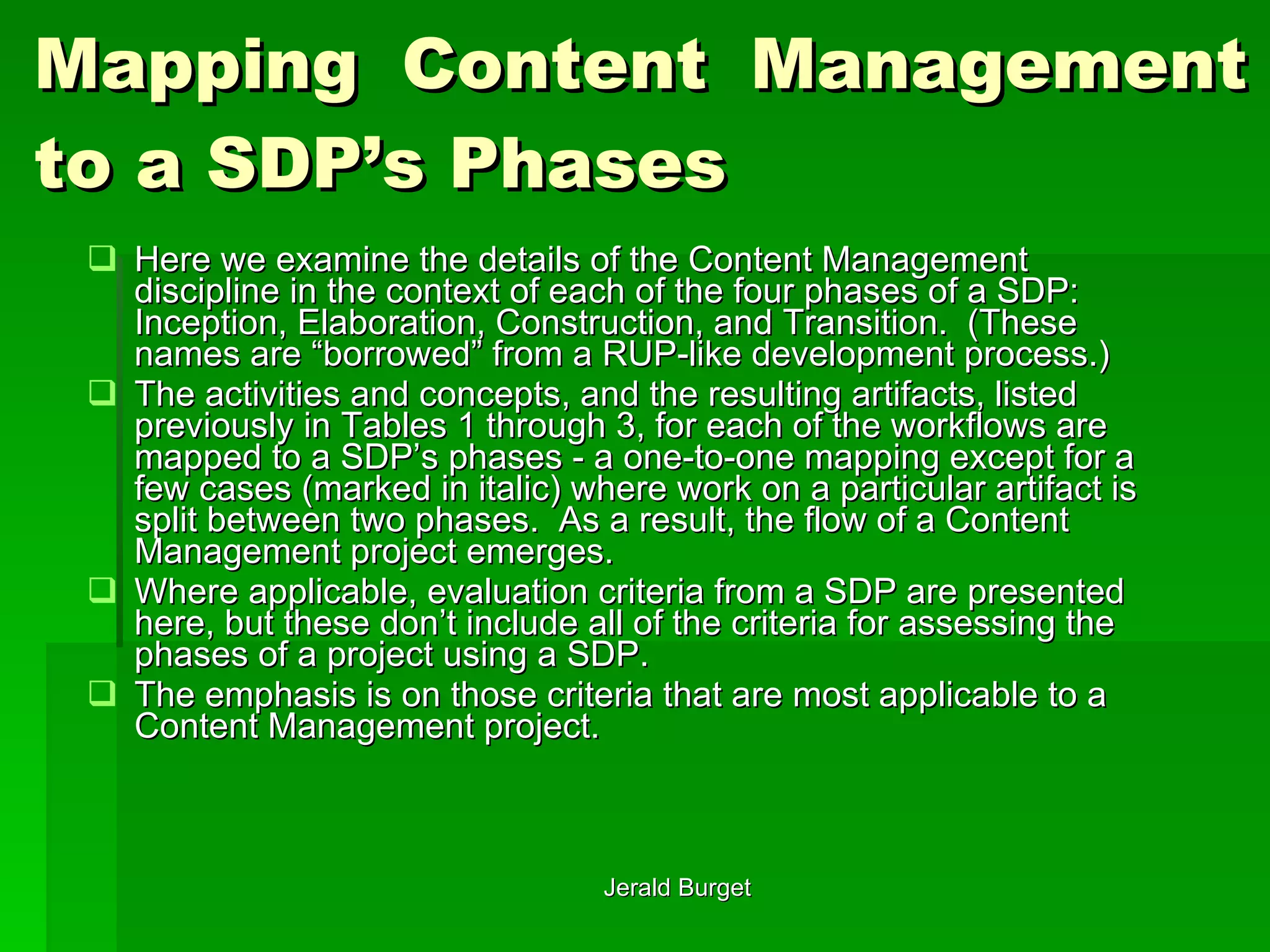 Mapping Content Management to a SDP’s Phases Here we examine the details of the Content Management discipline in the context of each of the four phases of a SDP: Inception, Elaboration, Construction, and Transition.  (These names are “borrowed” from a RUP-like development process.)  The activities and concepts, and the resulting artifacts, listed previously in Tables 1 through 3, for each of the workflows are mapped to a SDP’s phases - a one-to-one mapping except for a few cases (marked in italic) where work on a particular artifact is split between two phases.  As a result, the flow of a Content Management project emerges. Where applicable, evaluation criteria from a SDP are presented here, but these don’t include all of the criteria for assessing the phases of a project using a SDP.  The emphasis is on those criteria that are most applicable to a Content Management project. 