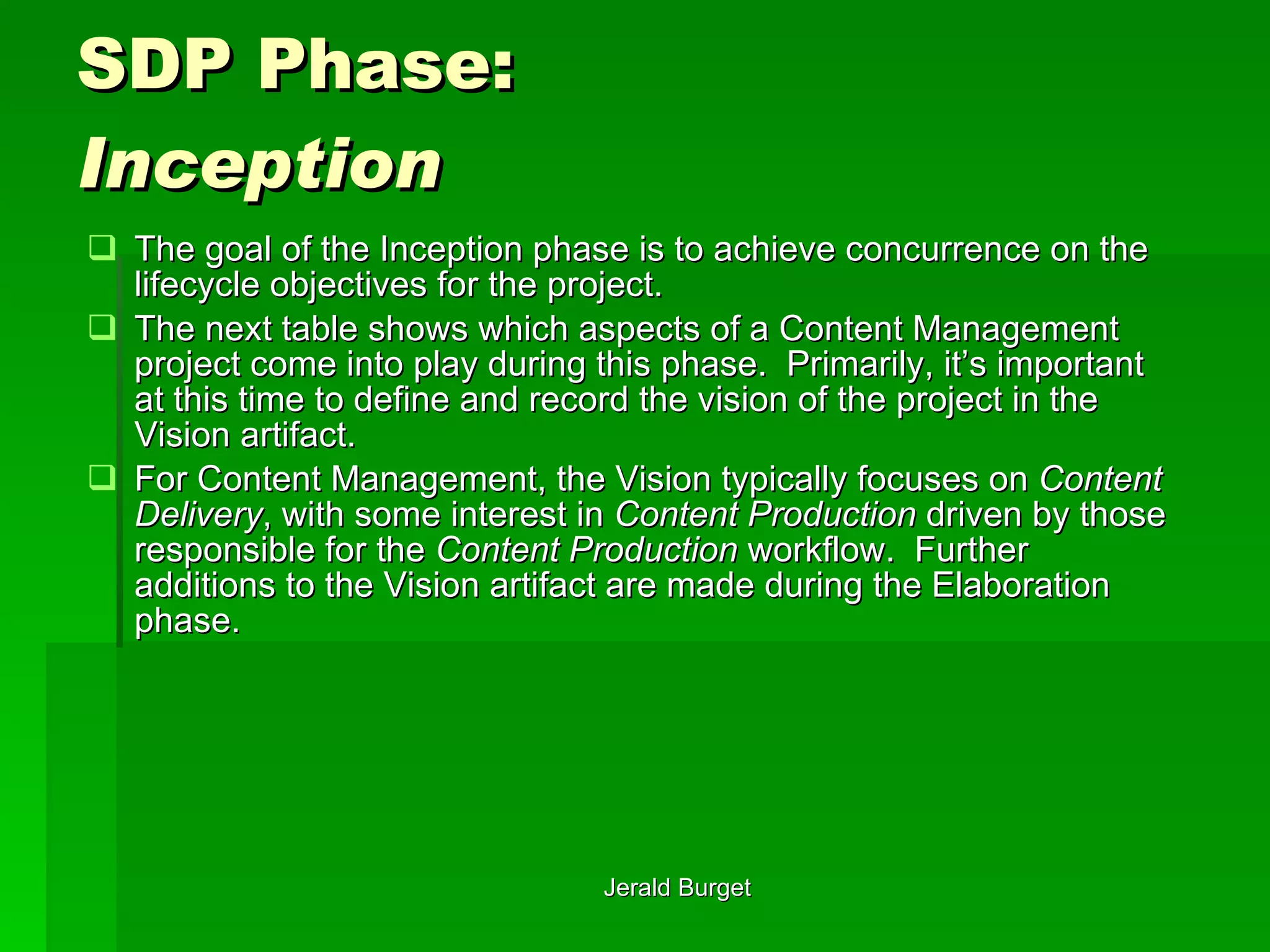 SDP Phase:  Inception The goal of the Inception phase is to achieve concurrence on the lifecycle objectives for the project.  The next table shows which aspects of a Content Management project come into play during this phase.  Primarily, it’s important at this time to define and record the vision of the project in the Vision artifact.  For Content Management, the Vision typically focuses on  Content Delivery , with some interest in  Content Production  driven by those responsible for the  Content Production  workflow.  Further additions to the Vision artifact are made during the Elaboration phase. 