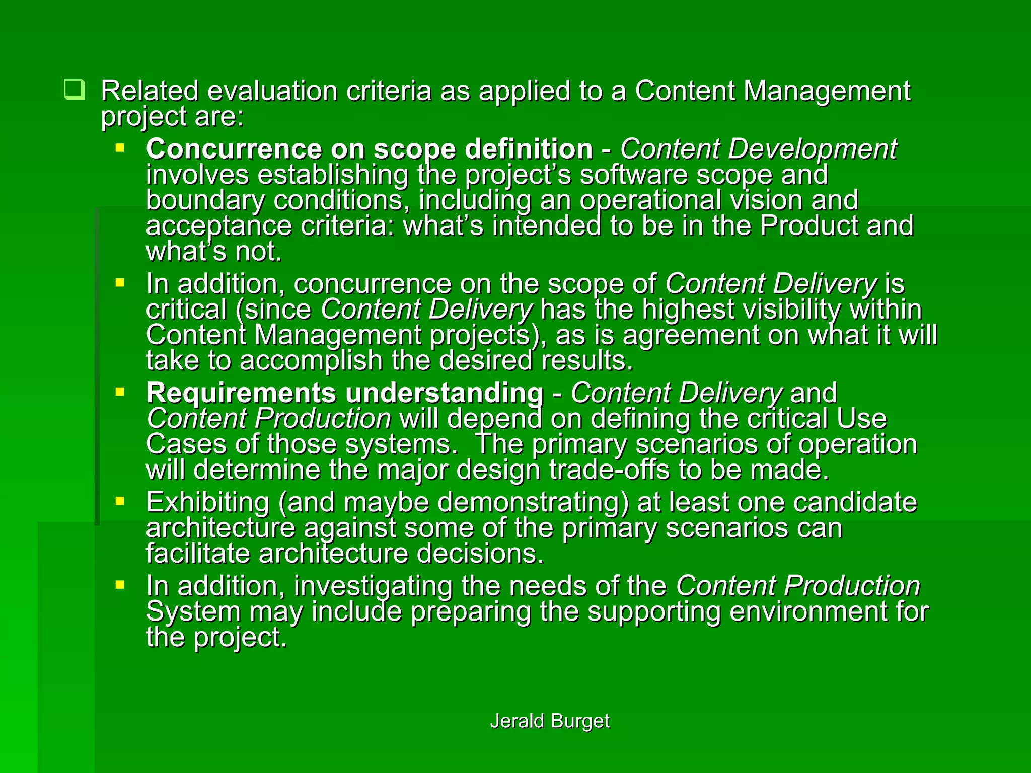 Related evaluation criteria as applied to a Content Management project are: Concurrence on scope definition  -  Content Development  involves establishing the project’s software scope and boundary conditions, including an operational vision and acceptance criteria: what’s intended to be in the Product and what’s not.  In addition, concurrence on the scope of  Content Delivery  is critical (since  Content Delivery  has the highest visibility within Content Management projects), as is agreement on what it will take to accomplish the desired results. Requirements understanding  -  Content Delivery  and  Content Production  will depend on defining the critical Use Cases of those systems.  The primary scenarios of operation will determine the major design trade-offs to be made.  Exhibiting (and maybe demonstrating) at least one candidate architecture against some of the primary scenarios can facilitate architecture decisions.  In addition, investigating the needs of the  Content Production  System may include preparing the supporting environment for the project. 