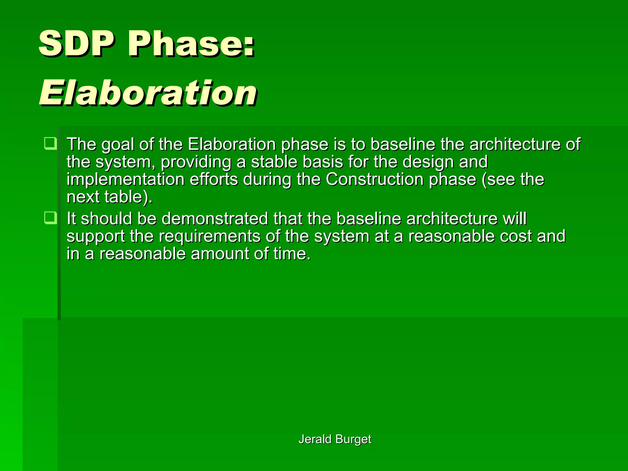 SDP Phase:  Elaboration The goal of the Elaboration phase is to baseline the architecture of the system, providing a stable basis for the design and implementation efforts during the Construction phase (see the next table).  It should be demonstrated that the baseline architecture will support the requirements of the system at a reasonable cost and in a reasonable amount of time. 