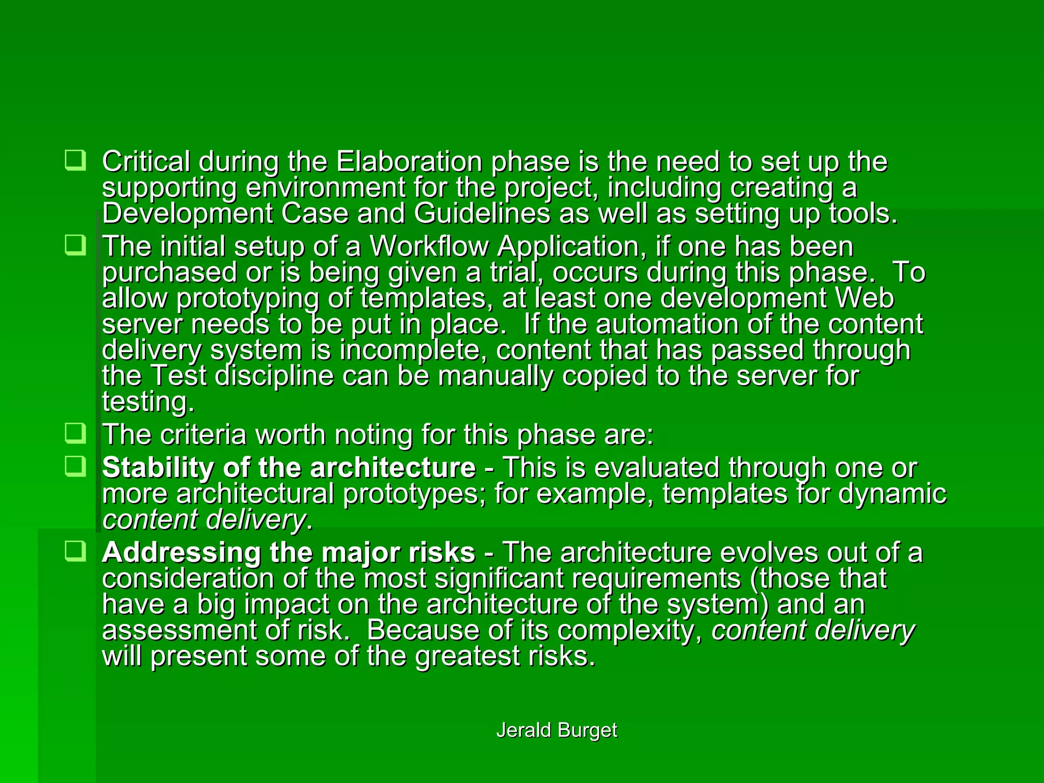 Critical during the Elaboration phase is the need to set up the supporting environment for the project, including creating a Development Case and Guidelines as well as setting up tools. The initial setup of a Workflow Application, if one has been purchased or is being given a trial, occurs during this phase.  To allow prototyping of templates, at least one development Web server needs to be put in place.  If the automation of the content delivery system is incomplete, content that has passed through the Test discipline can be manually copied to the server for testing. The criteria worth noting for this phase are: Stability of the architecture  - This is evaluated through one or more architectural prototypes; for example, templates for dynamic  content delivery . Addressing the major risks  - The architecture evolves out of a consideration of the most significant requirements (those that have a big impact on the architecture of the system) and an assessment of risk.  Because of its complexity,  content delivery  will present some of the greatest risks. 