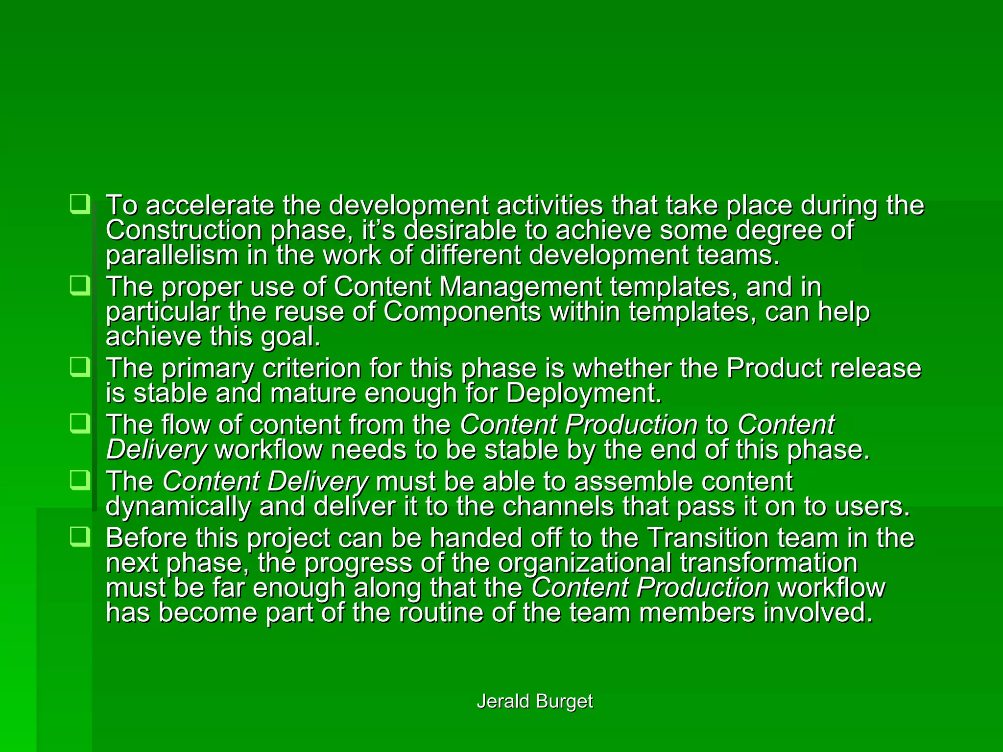 To accelerate the development activities that take place during the Construction phase, it’s desirable to achieve some degree of parallelism in the work of different development teams.  The proper use of Content Management templates, and in particular the reuse of Components within templates, can help achieve this goal. The primary criterion for this phase is whether the Product release is stable and mature enough for Deployment.  The flow of content from the  Content Production  to  Content Delivery  workflow needs to be stable by the end of this phase. The  Content Delivery  must be able to assemble content dynamically and deliver it to the channels that pass it on to users.  Before this project can be handed off to the Transition team in the next phase, the progress of the organizational transformation must be far enough along that the  Content Production  workflow has become part of the routine of the team members involved. 