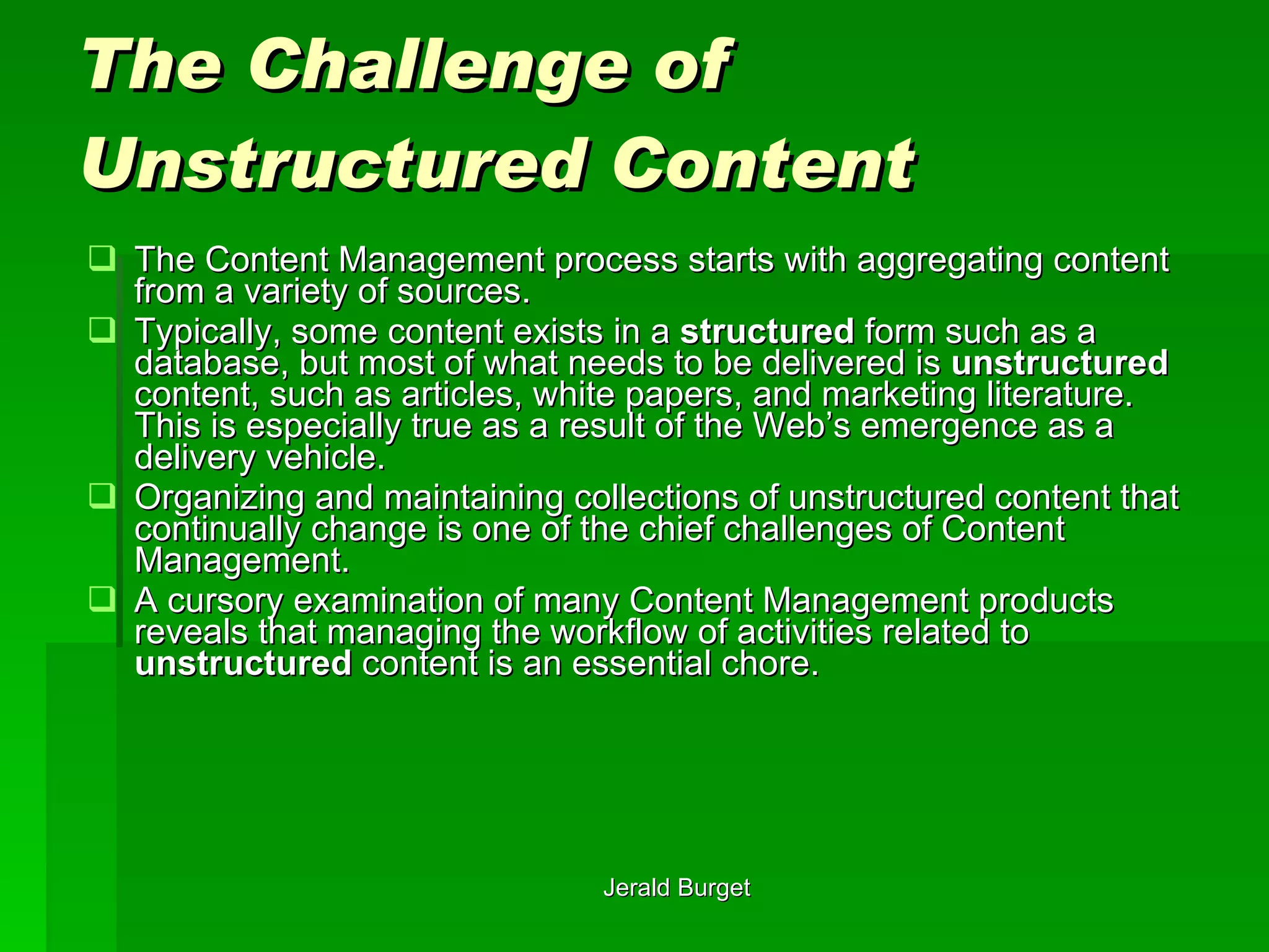 The Challenge of Unstructured Content The Content Management process starts with aggregating content from a variety of sources.  Typically, some content exists in a  structured  form such as a database, but most of what needs to be delivered is  unstructured  content, such as articles, white papers, and marketing literature.  This is especially true as a result of the Web’s emergence as a delivery vehicle.  Organizing and maintaining collections of unstructured content that continually change is one of the chief challenges of Content Management.  A cursory examination of many Content Management products reveals that managing the workflow of activities related to  unstructured  content is an essential chore.  