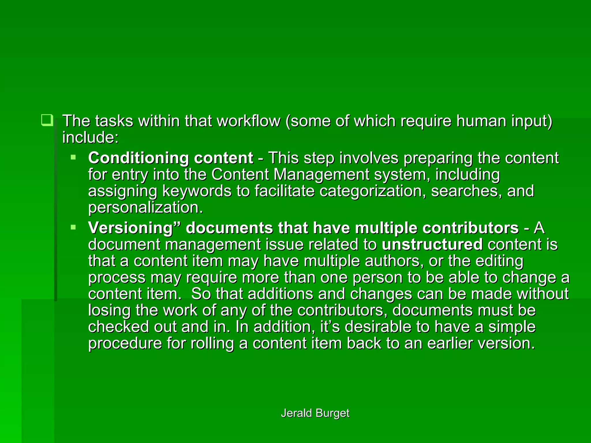 The tasks within that workflow (some of which require human input) include: Conditioning content  - This step involves preparing the content for entry into the Content Management system, including assigning keywords to facilitate categorization, searches, and personalization. Versioning” documents that have multiple contributors  - A document management issue related to  unstructured  content is that a content item may have multiple authors, or the editing process may require more than one person to be able to change a content item.  So that additions and changes can be made without losing the work of any of the contributors, documents must be checked out and in. In addition, it’s desirable to have a simple procedure for rolling a content item back to an earlier version. 