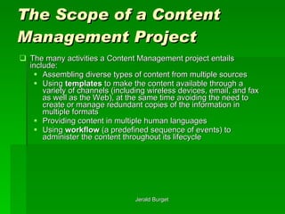 The Scope of a Content Management Project The many activities a Content Management project entails include: Assembling diverse types of content from multiple sources Using  templates  to make the content available through a variety of channels (including wireless devices, email, and fax as well as the Web), at the same time avoiding the need to create or manage redundant copies of the information in multiple formats Providing content in multiple human languages Using  workflow  (a predefined sequence of events) to administer the content throughout its lifecycle 