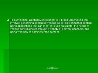 To summarize, Content Management is a broad undertaking that involves generating content of various types, delivering that content using applications that can meet (or even anticipate) the needs of various constituencies through a variety of delivery channels, and using workflow to administer the content. 