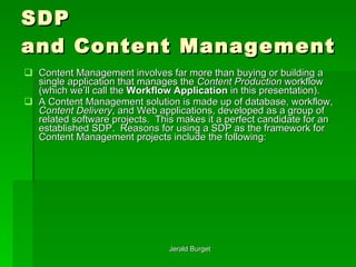SDP  and Content Management Content Management involves far more than buying or building a single application that manages the  Content Production  workflow (which we’ll call the  Workflow Application  in this presentation).  A Content Management solution is made up of database, workflow,  Content Delivery , and Web applications, developed as a group of related software projects.  This makes it a perfect candidate for an established SDP.  Reasons for using a SDP as the framework for Content Management projects include the following: 