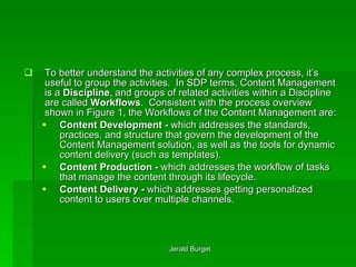 To better understand the activities of any complex process, it’s useful to group the activities.  In SDP terms, Content Management is a  Discipline , and groups of related activities within a Discipline are called  Workflows .  Consistent with the process overview shown in Figure 1, the Workflows of the Content Management are: Content Development -  which addresses the standards, practices, and structure that govern the development of the Content Management solution, as well as the tools for dynamic content delivery (such as templates). Content Production -  which addresses the workflow of tasks that manage the content through its lifecycle. Content Delivery -  which addresses getting personalized content to users over multiple channels. 
