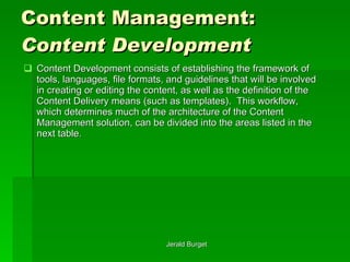 Content Management:  Content Development Content Development   consists of establishing the framework of tools, languages, file formats, and guidelines that will be involved in creating or editing the content, as well as the definition of the Content Delivery means (such as templates).  This workflow, which determines much of the architecture of the Content Management solution, can be divided into the areas listed in the next table. 