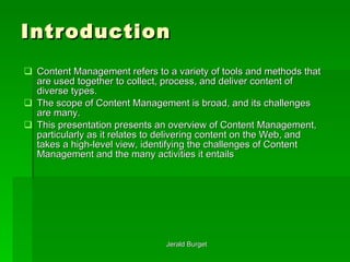 Introduction Content Management   refers to a variety of tools and methods that are used together to collect, process, and deliver content of diverse types.  The scope of Content Management is broad, and its challenges are many.  This presentation presents an overview of Content Management, particularly as it relates to delivering content on the Web, and takes a high-level view, identifying the challenges of Content Management and the many activities it entails 