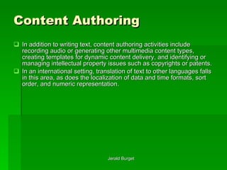 Content Authoring In addition to writing text, content authoring activities include recording audio or generating other multimedia content types, creating templates for dynamic content delivery, and identifying or managing intellectual property issues such as copyrights or patents.  In an international setting, translation of text to other languages falls in this area, as does the localization of data and time formats, sort order, and numeric representation. 