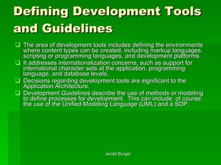 Defining Development Tools and Guidelines The area of development tools includes defining the environments where content types can be created, including markup languages, scripting or programming languages, and development platforms.  It addresses internationalization concerns, such as support for international character sets at the application, programming language, and database levels.  Decisions regarding development tools are significant to the Application Architecture. Development Guidelines describe the use of methods or modeling to define processes for development.  This can include, of course, the use of the Unified Modeling Language (UML) and a SDP. 