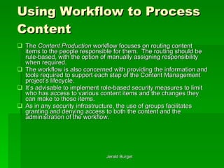 Using Workflow to Process Content The  Content Production  workflow focuses on routing content items to the people responsible for them.  The routing should be rule-based, with the option of manually assigning responsibility when required.  The workflow is also concerned with providing the information and tools required to support each step of the Content Management project’s lifecycle.  It’s advisable to implement role-based security measures to limit who has access to various content items and the changes they can make to those items.  As in any security infrastructure, the use of groups facilitates granting and denying access to both the content and the administration of the workflow. 