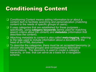 Conditioning Content Conditioning   Content means adding information to or about a content item to facilitate searching and personalization (matching content to the needs of specific groups of users).  It uses categories that are established for these purposes - specifically, using  category keywords  (terms used for matching search criteria about the content) and  metadata  (information that describes the content).  Attaching metadata to content is also called  meta-tagging , referring to the tags used to include information about a document in the head of an HTML document. To describe the categories, there must be an accepted taxonomy   (a division into ordered groups) and corresponding descriptive nomenclature.  The taxonomy is used to create a category hierarchy, or tree, that can serve as a basis for a navigation scheme.  