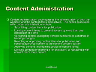 Content Administration Content Administration encompasses the administration of both the workflow and the content items themselves.  The needs associated with content administration include: Submitting content items for publication Locking content items to prevent access by more than one contributor at a time Versioning content (assigning version numbers) as a method of tracking changes Rejecting or approving content items for publication and sending approved content to the content delivery system Archiving content (maintaining copies of content items) Deleting content (or marking it for expiration) or replacing it with content that’s more current 
