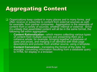 Aggregating Content Organizations keep content in many places and in many forms, and often receive or subscribe to content from external sources as well; for example, from partner companies.  Aggregation   is the assembly of content from a variety of sources, whether internal or external.  Since it’s unlikely that assembled content will all be in the same format, the following fall within aggregation: Content Rationalization -  which means collecting various types of content from multiple sources and presenting them as a cohesive whole; for example, bringing together a database of parts and prices, and merging it on demand with Web page descriptions and pictures from another source, using a template. Content Conversion -  translating the format of the data; for example, converting information resulting from a database query to HTML for display in a browser. 