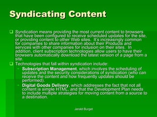 Syndicating Content Syndication   means providing the most current content to browsers that have been configured to receive scheduled updates for the site, or providing content to other Web sites.  It’s increasingly common for companies to share information about their Products and services with other companies for inclusion on their sites.  In addition, client subscription technologies allow users to have their browsers automatically download the latest version of a page from a site. Technologies that fall within syndication include: Subscription Management , which involves the scheduling of updates and the security considerations of syndication (who can receive the content and how frequently updates should be performed). Digital Goods Delivery , which addresses the fact that not all content is simple HTML, and that the Development Plan needs to include multiple strategies for moving content from a source to a destination. 