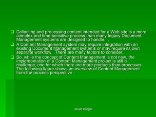 Collecting and processing content intended for a Web site is a more complex and time-sensitive process than many legacy Document Management systems are designed to handle.  .  A Content Management system may require integration with an existing Document Management systems or may require its own separate workflow.  There are many factors to consider. So, while the concept   of Content Management is not new, the implementation   of a Content Management project is still a challenge, one for which there are more products than processes. The following figure shows an overview of Content Management from the process perspective 