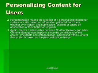 Personalizing Content for Users Personalization   means the creation of a personal experience for visitors to a site based on information gathered from them, whether by invitation and submission (explicit) or based on observation of their behavior (implicit).  Again, there’s a relationship between  Content Delivery  and other Content Management aspects, since the conditioning of the content (metadata and categorization) addressed within  Content Production  is based on the personalization design. 