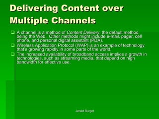 Delivering Content over Multiple Channels A channel   is a method of  Content Delivery , the default method being the Web.  Other methods might include e-mail, pager, cell phone, and personal digital assistant (PDA).  Wireless Application Protocol (WAP) is an example of technology that’s growing rapidly in some parts of the world.  The increased availability of broadband access implies a growth in technologies, such as streaming media, that depend on high bandwidth for effective use. 