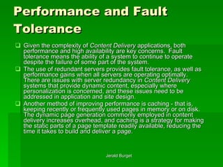Performance and Fault Tolerance Given the complexity of  Content Delivery  applications, both performance and high availability are key concerns.  Fault tolerance   means the ability of a system to continue to operate despite the failure of some part of the system.  The use of redundant servers provides fault tolerance, as well as performance gains when all servers are operating optimally.  There are issues with server redundancy in  Content Delivery  systems that provide dynamic content, especially where personalization is concerned, and these issues need to be addressed in application and site design. Another method of improving performance is caching   - that is, keeping recently or frequently used pages in memory or on disk.  The dynamic page generation commonly employed in content delivery increases overhead, and caching is a strategy for making the static parts of a page template readily available, reducing the time it takes to build and deliver a page. 