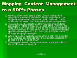 Mapping Content Management to a SDP’s Phases Here we examine the details of the Content Management discipline in the context of each of the four phases of a SDP: Inception, Elaboration, Construction, and Transition.  (These names are “borrowed” from a RUP-like development process.)  The activities and concepts, and the resulting artifacts, listed previously in Tables 1 through 3, for each of the workflows are mapped to a SDP’s phases - a one-to-one mapping except for a few cases (marked in italic) where work on a particular artifact is split between two phases.  As a result, the flow of a Content Management project emerges. Where applicable, evaluation criteria from a SDP are presented here, but these don’t include all of the criteria for assessing the phases of a project using a SDP.  The emphasis is on those criteria that are most applicable to a Content Management project. 