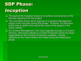 SDP Phase:  Inception The goal of the Inception phase is to achieve concurrence on the lifecycle objectives for the project.  The next table shows which aspects of a Content Management project come into play during this phase.  Primarily, it’s important at this time to define and record the vision of the project in the Vision artifact.  For Content Management, the Vision typically focuses on  Content Delivery , with some interest in  Content Production  driven by those responsible for the  Content Production  workflow.  Further additions to the Vision artifact are made during the Elaboration phase. 