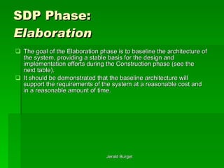 SDP Phase:  Elaboration The goal of the Elaboration phase is to baseline the architecture of the system, providing a stable basis for the design and implementation efforts during the Construction phase (see the next table).  It should be demonstrated that the baseline architecture will support the requirements of the system at a reasonable cost and in a reasonable amount of time. 