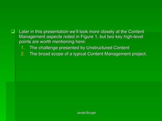 Later in this presentation we’ll look more closely at the Content Management aspects noted in Figure 1, but two key high-level points are worth mentioning here: The challenge presented by Unstructured Content The broad scope of a typical Content Management project. 