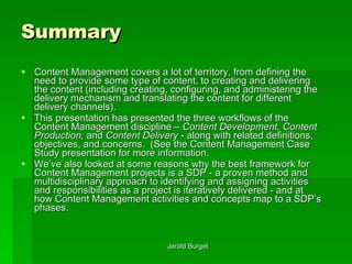 Summary Content Management covers a lot of territory, from defining the need to provide some type of content, to creating and delivering the content (including creating, configuring, and administering the delivery mechanism and translating the content for different delivery channels).  This presentation has presented the three workflows of the Content Management discipline –  Content Development, Content Production,  and  Content Delivery  - along with related definitions, objectives, and concerns.  (See the Content Management Case Study presentation for more information. We’ve also looked at some reasons why the best framework for Content Management projects is a SDP - a proven method and multidisciplinary approach to identifying and assigning activities and responsibilities as a project is iteratively delivered - and at how Content Management activities and concepts map to a SDP’s phases. 