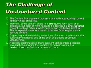 The Challenge of Unstructured Content The Content Management process starts with aggregating content from a variety of sources.  Typically, some content exists in a  structured  form such as a database, but most of what needs to be delivered is  unstructured  content, such as articles, white papers, and marketing literature.  This is especially true as a result of the Web’s emergence as a delivery vehicle.  Organizing and maintaining collections of unstructured content that continually change is one of the chief challenges of Content Management.  A cursory examination of many Content Management products reveals that managing the workflow of activities related to  unstructured  content is an essential chore.  