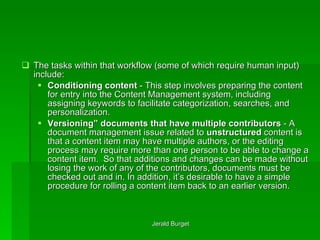 The tasks within that workflow (some of which require human input) include: Conditioning content  - This step involves preparing the content for entry into the Content Management system, including assigning keywords to facilitate categorization, searches, and personalization. Versioning” documents that have multiple contributors  - A document management issue related to  unstructured  content is that a content item may have multiple authors, or the editing process may require more than one person to be able to change a content item.  So that additions and changes can be made without losing the work of any of the contributors, documents must be checked out and in. In addition, it’s desirable to have a simple procedure for rolling a content item back to an earlier version. 