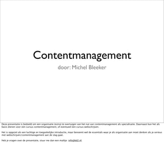 Contentmanagement
                                                   door: Michel Bleeker




Deze presentatie is bedoeld om een organisatie (extra) te overtuigen van het nut van contentmanagement als specialisatie. Daarnaast kan het als
basis dienen voor een cursus contentmanagement, of eventueel een cursus webschrijven.

Het is opgezet als een luchtige en toegankelijke introductie, maar benoemt wel de essentials waar je als organisatie aan moet denken als je serieus
met webschrijven/contentmanagement aan de slag gaat.

Heb je vragen over de presentatie, stuur me dan een mailtje: info@bd2.nl.
 