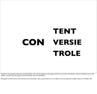 TENT
                                 CON                                             VERSIE
                                                                                 TROLE

Content is pas goede content als je jezelf doelen stelt. Stel je doelen aan je pagina, dan kan je conversie berekenen. Conversiedoelen kan je zelf
stellen: van duur op een pagina, tot het afronden van een bestelling.

Met goede content heb je ook controle over je bezoeker. Door jouw content zo in te delen, kan je je gebruiker krijgen waar je ‘m hebben wilt.
 