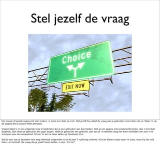 Stel jezelf de vraag




Een mooie of goede pagina (of site) maken, is nooit een doel op zich. Stel jezelf dus altijd de vraag wat je gebruiker moet doen als-ie ‘klaar’ is op
de pagina die je zojuist hebt gemaakt.

Vrijwel altijd is er een volgende stap te bedenken die je een gebruiker aan kan bieden. Heb je een pagina met productinformatie, dan is het doel
duidelijk. Dan moet je gebruiker iets gaan kopen. Heeft je gebruiker iets gekocht, dan kan je ‘m wellicht (nog een keer) verleiden om zich in te
schrijven voor de nieuwsbrief. Of om ‘m iets te laten delen op Facebook. Enz.

Stel je voor dat je bezoeker een weg helemaal uitgereden is en bij een T-splitsing uitkomt. Hij kan blijven staan waar-ie staat, maar hij kan ook
links- of rechtsaf. De vraag die je jezelf moet stellen, is dus: “En nu?”
 