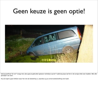 Geen keuze is geen optie!




Stel je jezelf de “En nu?”-vraag niet, dan gaat je gebruiker gewoon rechtdoor op de T-splitsing waar we het in de vorige slide over hadden. Met alle
gevolgen van dien.

Hij zal ergens gaan klikken waar het niet de bedoeling is, waardoor jij je conversiedoelstelling niet haalt.
 
