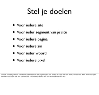 Stel je doelen
                 • Voor iedere site
                 • Voor ieder segment van je site
                 • Voor iedere pagina
                 • Voor iedere zin
                 • Voor ieder woord
                 • Voor iedere pixel
Daarom: voordat je begint aan een site, een segment, een pagina of een zin; bedenk je dat je een doel moet gaan behalen. Alles moet bijdragen
daar aan. Informatie over een ingewikkelde ziekte bied je anders aan dan het boeken van een reis.
 