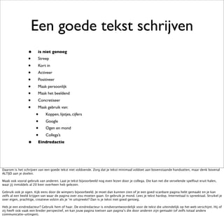 Een goede tekst schrijven
                 •      is niet genoeg
                 •      Streep
                 •      Kort in
                 •      Activeer
                 •      Positiveer
                 •      Maak persoonlijk
                 •      Maak het beeldend
                 •      Concretiseer
                 •      Maak gebruik van:
                      •      Koppen, lijstjes, cijfers
                      •      Google
                      •      Ogen en mond
                      •      Collega’s
                 •      Eindredactie




Daarom is het schrijven van een goede tekst niet voldoende. Zorg dat je tekst minimaal voldoet aan bovenstaande handvatten, maar denk bovenal
ALTIJD aan je doelen.

Maak ook vooral gebruik van anderen. Laat je tekst bijvoorbeeld nog even lezen door je collega. Die kan net die vervelende spelfout eruit halen,
waar jij inmiddels al 20 keer overheen heb gelezen.

Gebruik ook je ogen. Kijk eens door de wimpers bijvoorbeeld. Je moet dan kunnen zien of je een goed scanbare pagina hebt gemaakt en je kan
zelfs al een beeld krijgen van waar de pagina over zou moeten gaan. En gebruik je mond. Lees je tekst hardop. Internettaal is spreektaal. Struikel je
over eigen, prachtige, creatieve volzin als je ‘m uitspreekt? Dan is je tekst niet goed genoeg.

Heb je een eindredacteur? Gebruik hem of haar. De eindredacteur is eindverantwoordelijk voor de tekst die uiteindelijk op het web verschijnt. Hij of
zij heeft ook vaak een breder perspectief, en kan jouw pagina toetsen aan pagina’s die door anderen zijn gemaakt (of zelfs totaal andere
communicatie-uitingen).
 