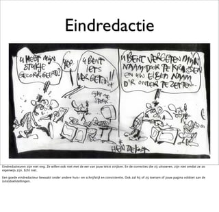 Eindredactie




Eindredacteuren zijn niet eng. Ze willen ook niet met de eer van jouw tekst strijken. En de correcties die zij uitvoeren, zijn niet omdat ze zo
eigenwijs zijn. Echt niet.

Een goede eindredacteur bewaakt onder andere huis- en schrijfstijl en consistentie. Ook zal hij of zij toetsen of jouw pagina voldoet aan de
(site)doelstellingen.
 